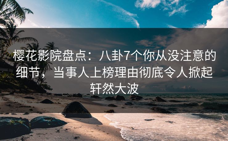 樱花影院盘点：八卦7个你从没注意的细节，当事人上榜理由彻底令人掀起轩然大波