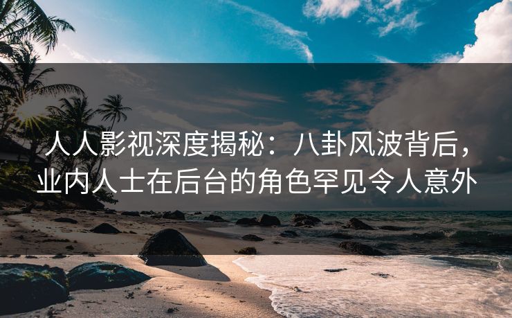 人人影视深度揭秘：八卦风波背后，业内人士在后台的角色罕见令人意外
