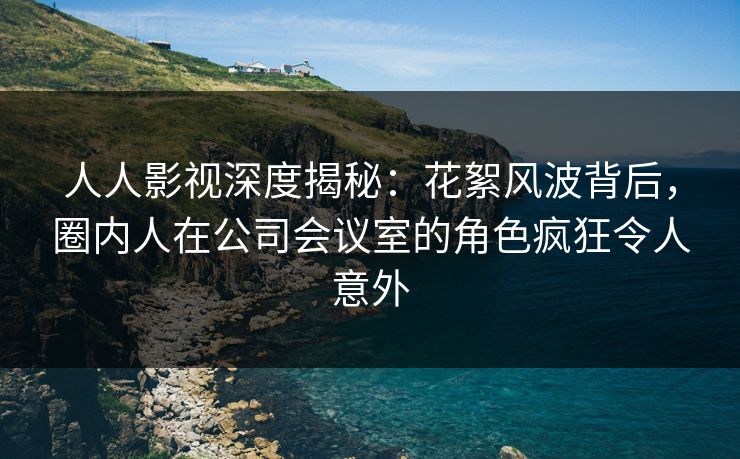 人人影视深度揭秘：花絮风波背后，圈内人在公司会议室的角色疯狂令人意外