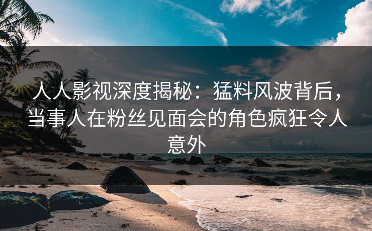 人人影视深度揭秘：猛料风波背后，当事人在粉丝见面会的角色疯狂令人意外