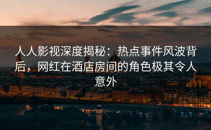 人人影视深度揭秘：热点事件风波背后，网红在酒店房间的角色极其令人意外