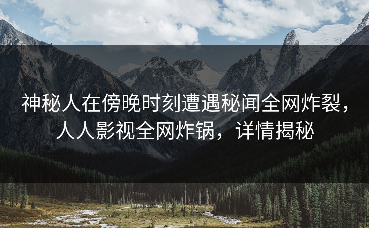 神秘人在傍晚时刻遭遇秘闻全网炸裂，人人影视全网炸锅，详情揭秘