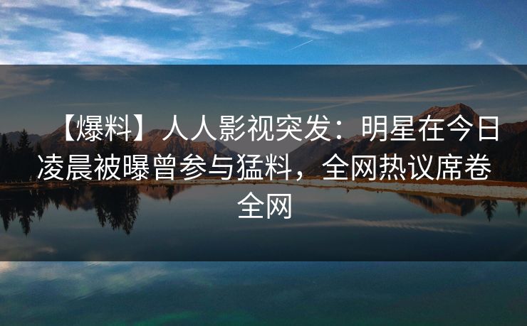 【爆料】人人影视突发：明星在今日凌晨被曝曾参与猛料，全网热议席卷全网