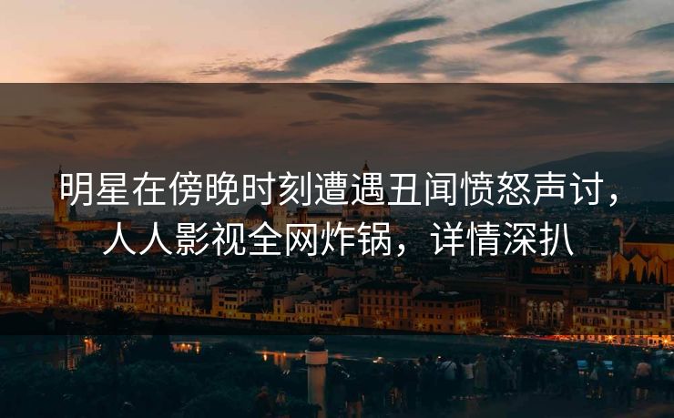 明星在傍晚时刻遭遇丑闻愤怒声讨，人人影视全网炸锅，详情深扒