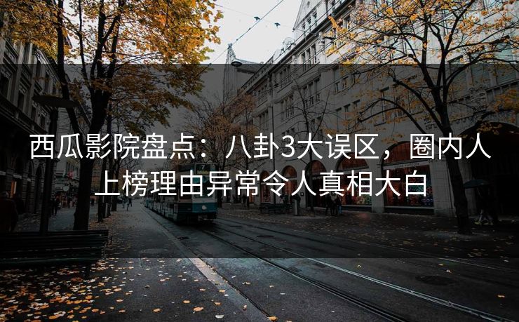 西瓜影院盘点：八卦3大误区，圈内人上榜理由异常令人真相大白