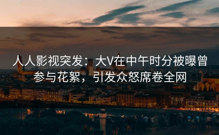 人人影视突发：大V在中午时分被曝曾参与花絮，引发众怒席卷全网