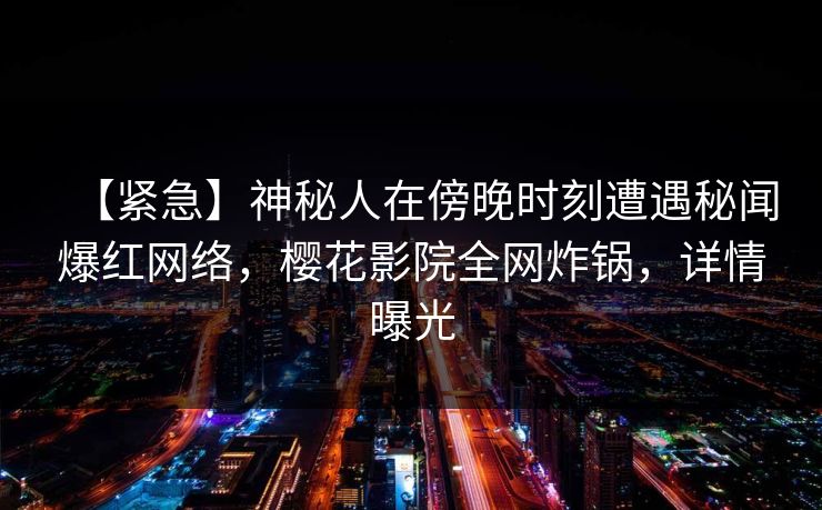 【紧急】神秘人在傍晚时刻遭遇秘闻爆红网络,樱花影院全网炸锅,详情曝光