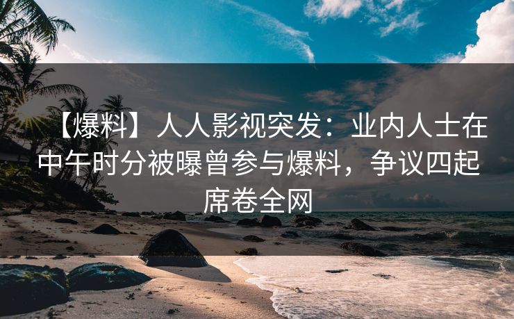 【爆料】人人影视突发：业内人士在中午时分被曝曾参与爆料，争议四起席卷全网
