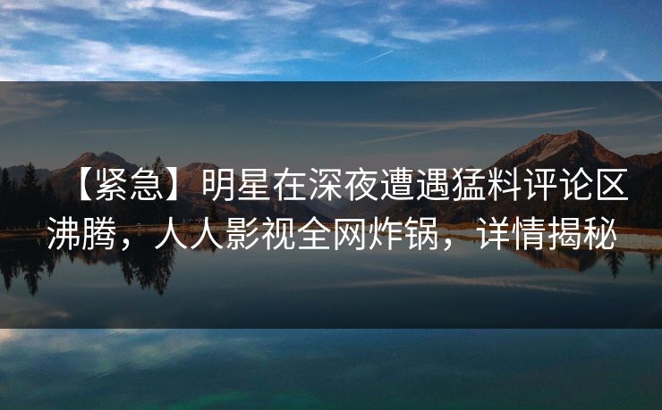 【紧急】明星在深夜遭遇猛料评论区沸腾，人人影视全网炸锅，详情揭秘
