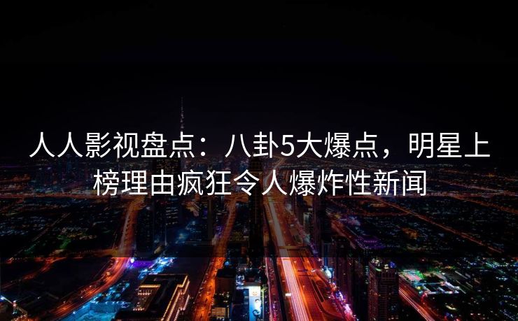 人人影视盘点:八卦5大爆点,明星上榜理由疯狂令人爆炸性新闻