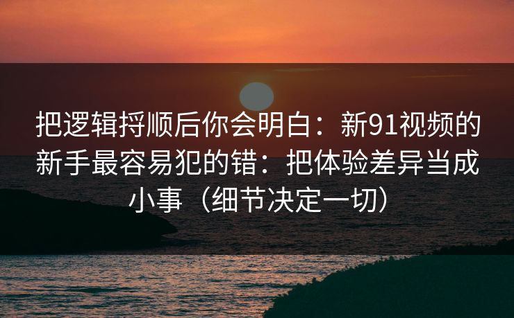 把逻辑捋顺后你会明白:新91视频的新手最容易犯的错:把体验差异当成小事(细节决定一切) 把逻辑捋顺后你会明白:新91视频的新手最容易犯的错:把体验差异当成小事(细节决定一切)
