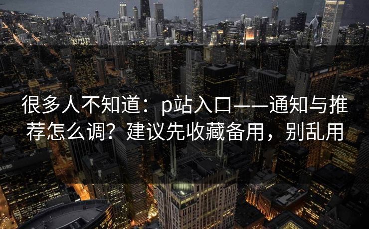 很多人不知道：p站入口——通知与推荐怎么调？建议先收藏备用，别乱用