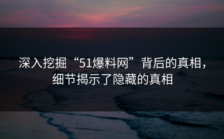 深入挖掘“51爆料网”背后的真相,细节揭示了隐藏的真相